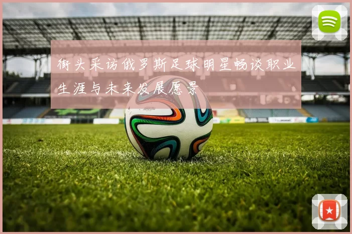 街头采访俄罗斯足球明星畅谈职业生涯与未来发展愿景