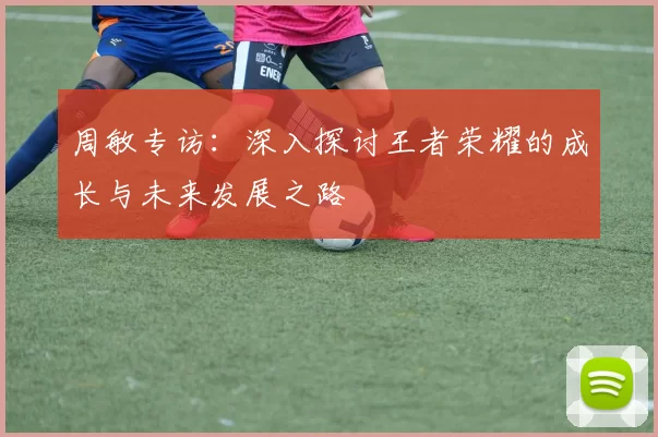 周敏专访：深入探讨王者荣耀的成长与未来发展之路