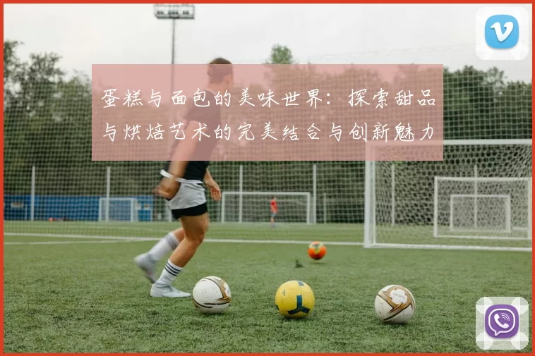 蛋糕与面包的美味世界：探索甜品与烘焙艺术的完美结合与创新魅力