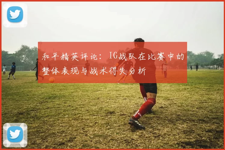 和平精英评论：IG战队在比赛中的整体表现与战术得失分析