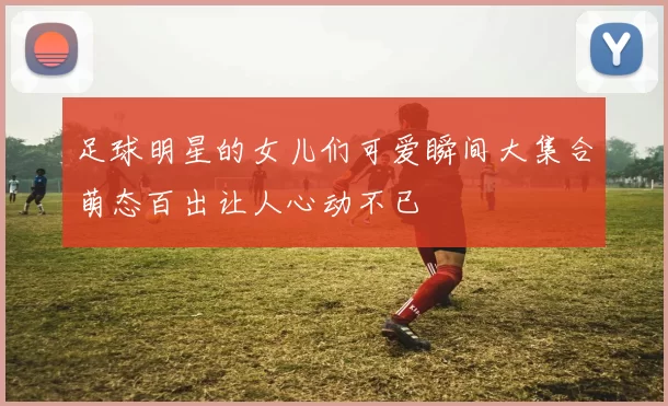 足球明星的女儿们可爱瞬间大集合萌态百出让人心动不已