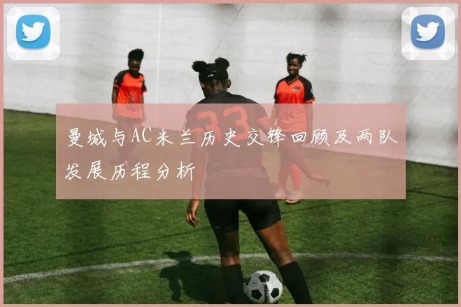曼城与AC米兰历史交锋回顾及两队发展历程分析