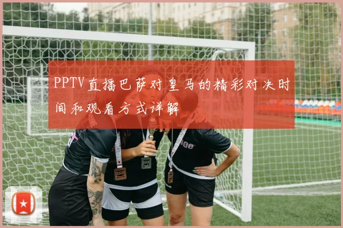 PPTV直播巴萨对皇马的精彩对决时间和观看方式详解