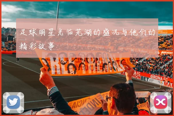 足球明星光临芜湖的盛况与他们的精彩故事