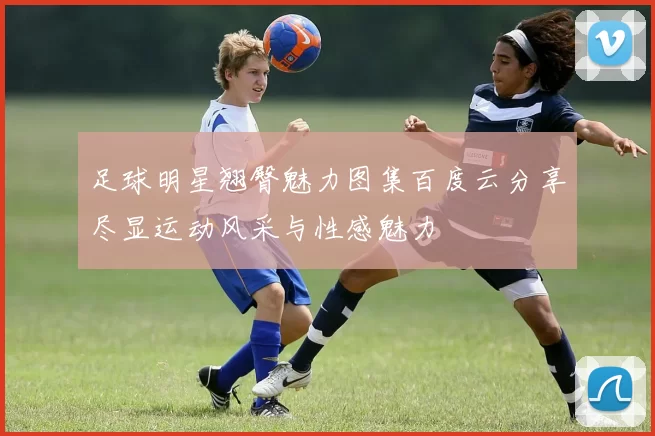 足球明星翘臀魅力图集百度云分享尽显运动风采与性感魅力