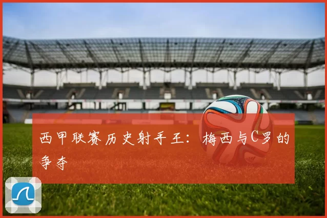 西甲联赛历史射手王：梅西与C罗的争夺